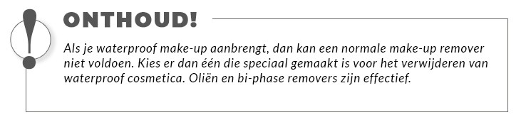 Als je waterproof make-up aanbrengt, dan kan een normale make-up remover niet voldoen. Kies er dan één die speciaal gemaakt is voor het verwijderen van waterproof cosmetica. Oliën en bi-phase removers zijn effectief.