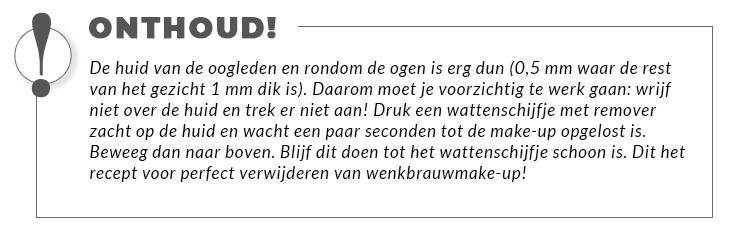 De huid van de oogleden en rondom de ogen is erg dun (0,5 mm waar de rest van het gezicht 1 mm dik is). Daarom moet je voorzichtig te werk gaan: wrijf niet over de huid en trek er niet aan! Druk een wattenschijfje met remover zacht op de huid en wacht een paar seconden tot de make-up opgelost is. Beweeg dan naar boven. Blijf dit doen tot het wattenschijfje schoon is. Dit het recept voor perfect verwijderen van wenkbrauwmake-up!